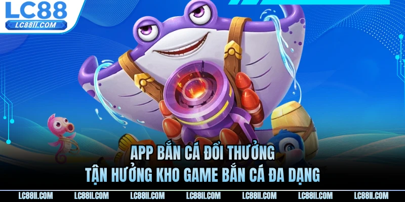 App Bắn Cá Đổi Thưởng - Tận Hưởng Kho Game Bắn Cá Đa Dạng