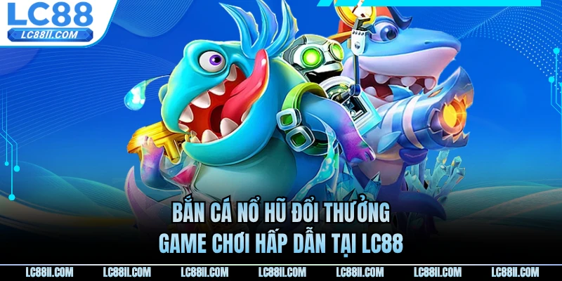 Bắn Cá Nổ Hũ Đổi Thưởng - Game Chơi Hấp Dẫn Tại LC88